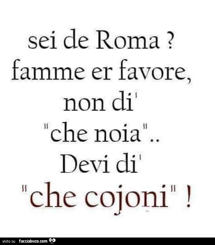 Sei de roma? Famme er favore, non di che noia. Devi di che cojoni