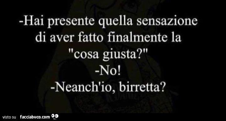 Hai presente quella sensazione di aver fatto finalmente la cosa giusta? No! Neanch'io, birretta?