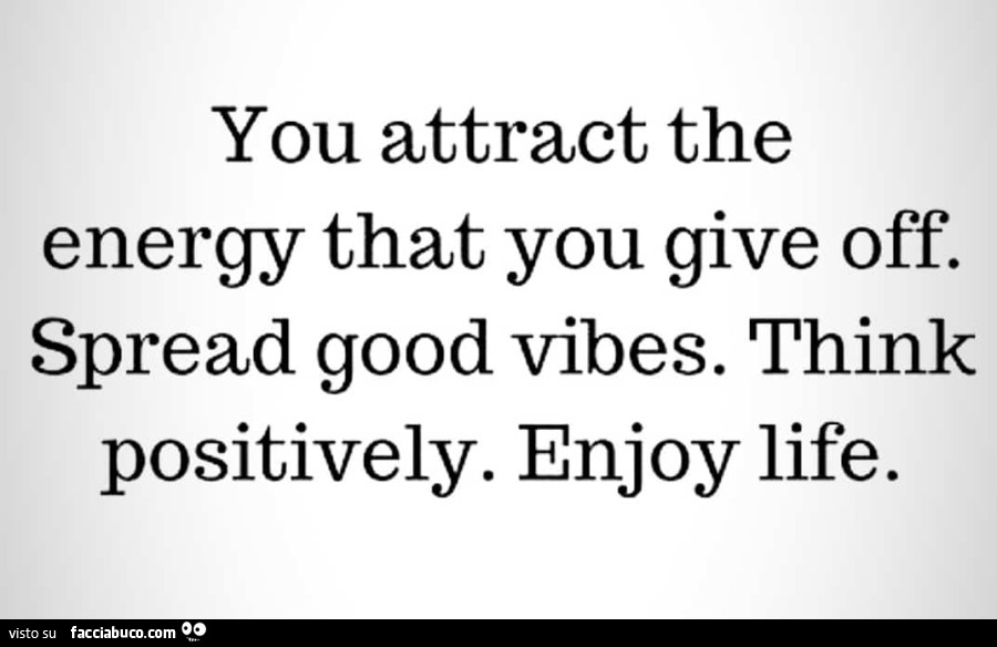 You attract the energy that you give off. Spread good vibes. Think positively. Enjoy life