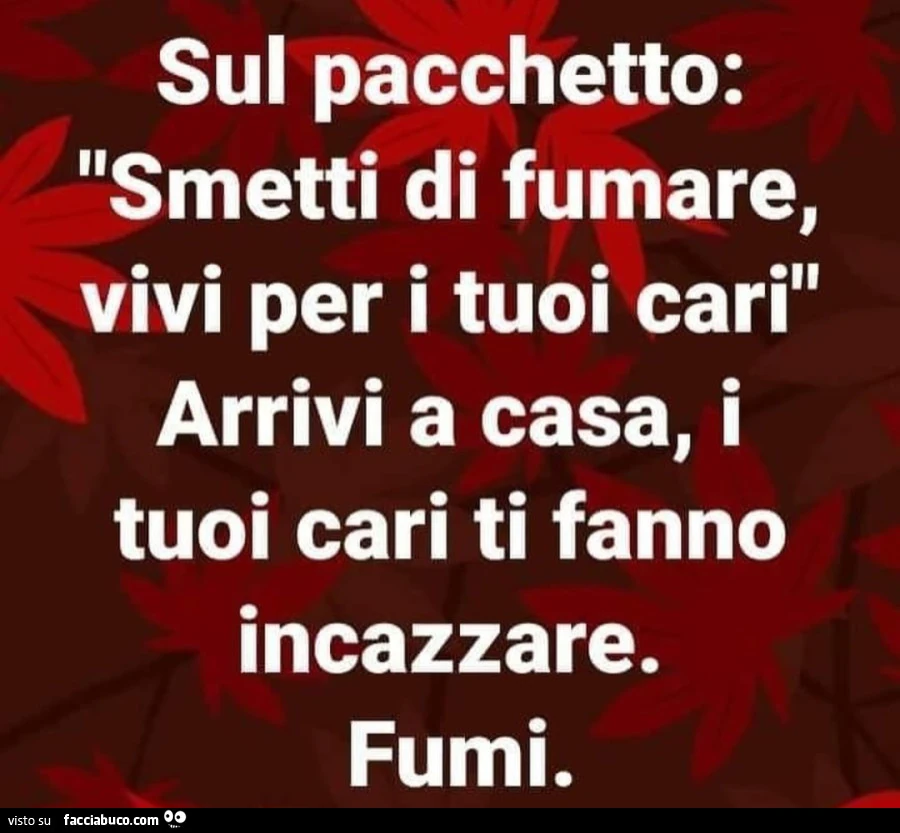 Sul pacchetto: smetti di fumare, vivi per i tuoi cari. Arrivi a casa, i tuoi cari ti fanno incazzare. Fumi
