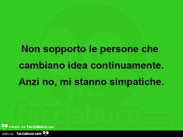 Non sopporto le persone che cambiano idea continuamente. Anzi no, mi stanno simpatiche