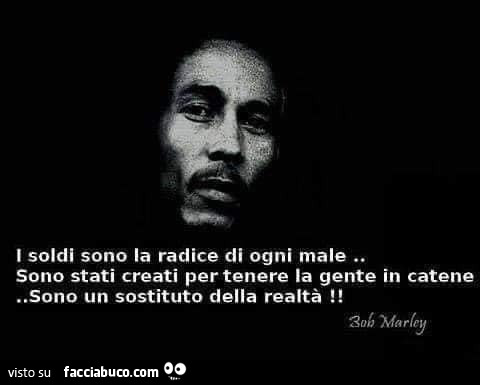 I soldi sono la radice di ogni male. Sono stati creati per tenere la gente in catene. Sono un sostituto della realtà! Bob Marley