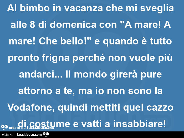 Al bimbo in vacanza che mi sveglia alle 8 di domenica con "a mare! A mare! Che bello! " E quando è tutto pronto frigna perché non vuole più andarci… il mondo girerà pure attorno a te, ma io non sono la vodafone, quindi mettiti quel cazzo 