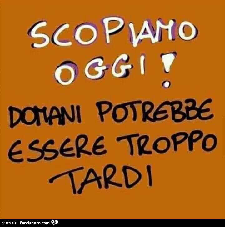 Scopiamo oggi! Domani potrebbe essere troppo tardi