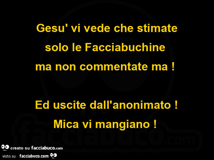 Gesù vi vede che stimate solo le facciabuchine ma non commentate ma! Ed uscite dall'anonimato! Mica vi mangiano