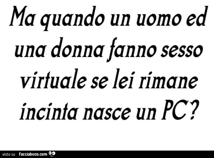 Ma quando un uomo ed una donna fanno sesso virtuale se lei rimane incinta nasce un pc?