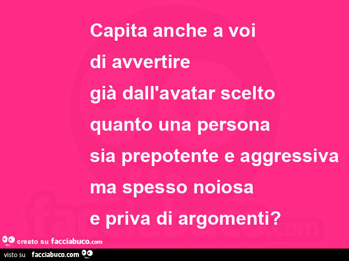 Capita anche a voi  di avvertire già dall'avatar scelto quanto una persona sia prepotente e aggressiva ma spesso noiosa e priva di argomenti?