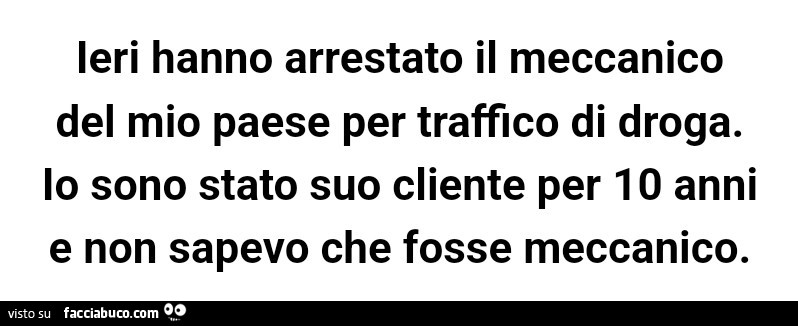 Ieri hanno arrestato il meccanico del mio paese per traffico di droga. Io sono stato suo cliente per 10 anni e non sapevo che fosse meccanico