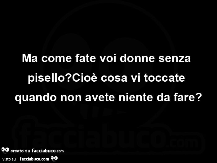 Ma come fate voi donne senza pisello? Cioè cosa vi toccate quando non avete niente da fare?