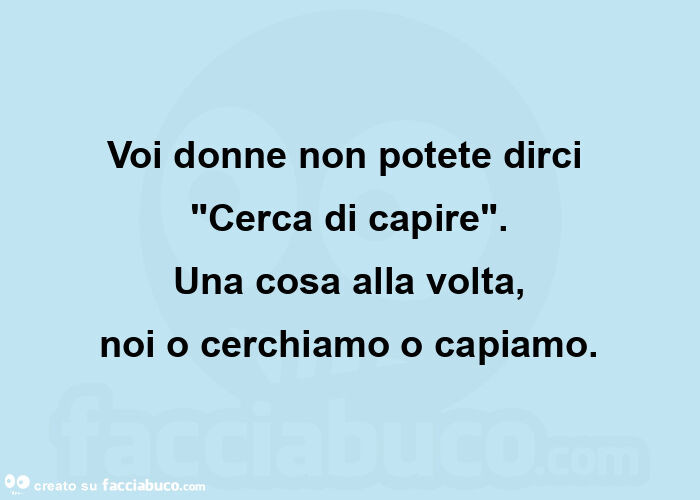 Voi donne non potete dirci  "cerca di capire". Una cosa alla volta, noi o cerchiamo o capiamo