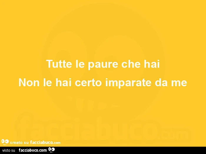 Tutte le paure che hai non le hai certo imparate da me