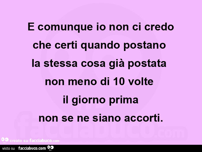 E comunque io non ci credo che certi quando postano  la stessa cosa già postata  non meno di 10 volte  il giorno prima non se ne siano accorti