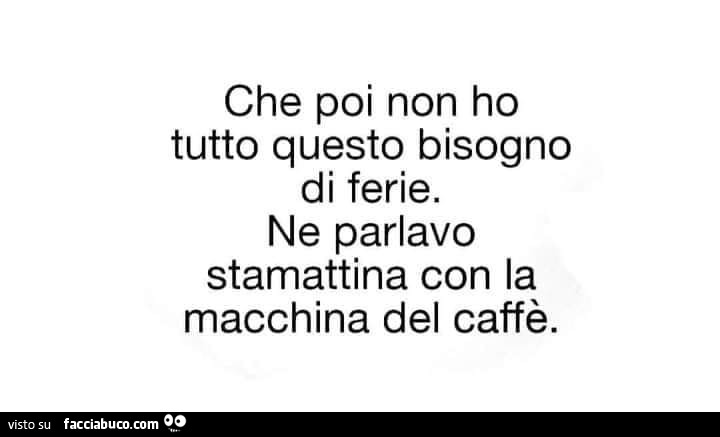 Che poi non ho tutto questo bisogno di ferie. Ne parlavo stamattina con la macchina del caffè