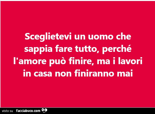 Sceglietevi un uomo che sappia fare tutto, perché l'amore può finire, ma i lavori in casa non finiranno mai
