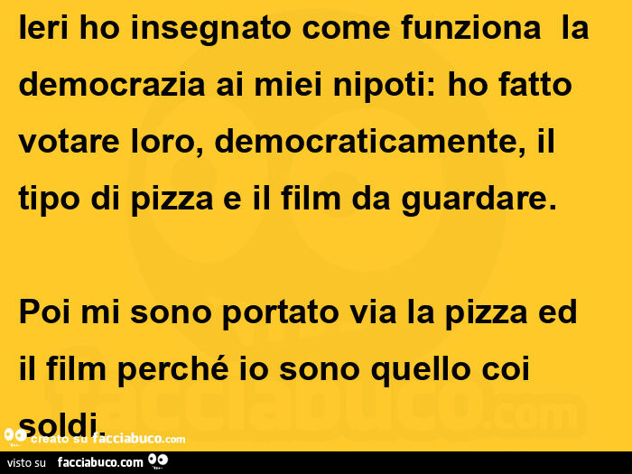 Ieri ho insegnato come funziona  la democrazia ai miei nipoti: ho fatto votare loro, democraticamente, il tipo di pizza e il film da guardare. Poi mi sono portato via la pizza ed il film perché io sono quello coi soldi