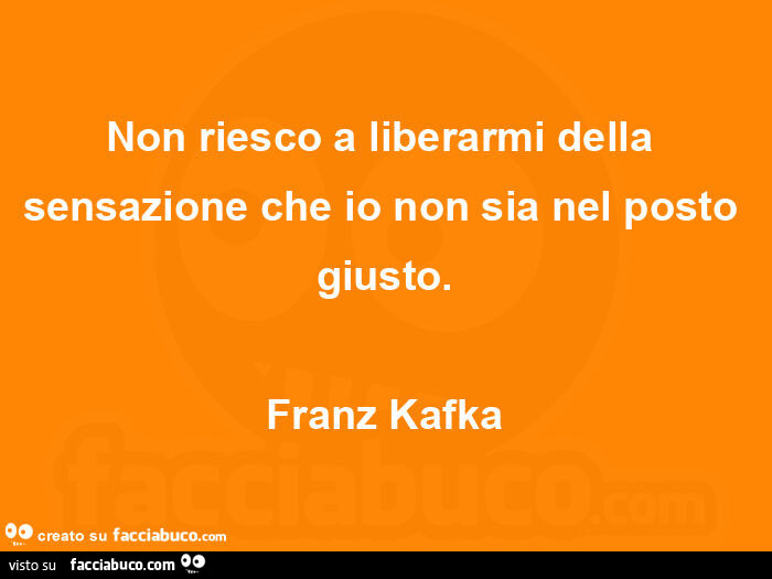 Non riesco a liberarmi della sensazione che io non sia nel posto giusto. Franz Kafka