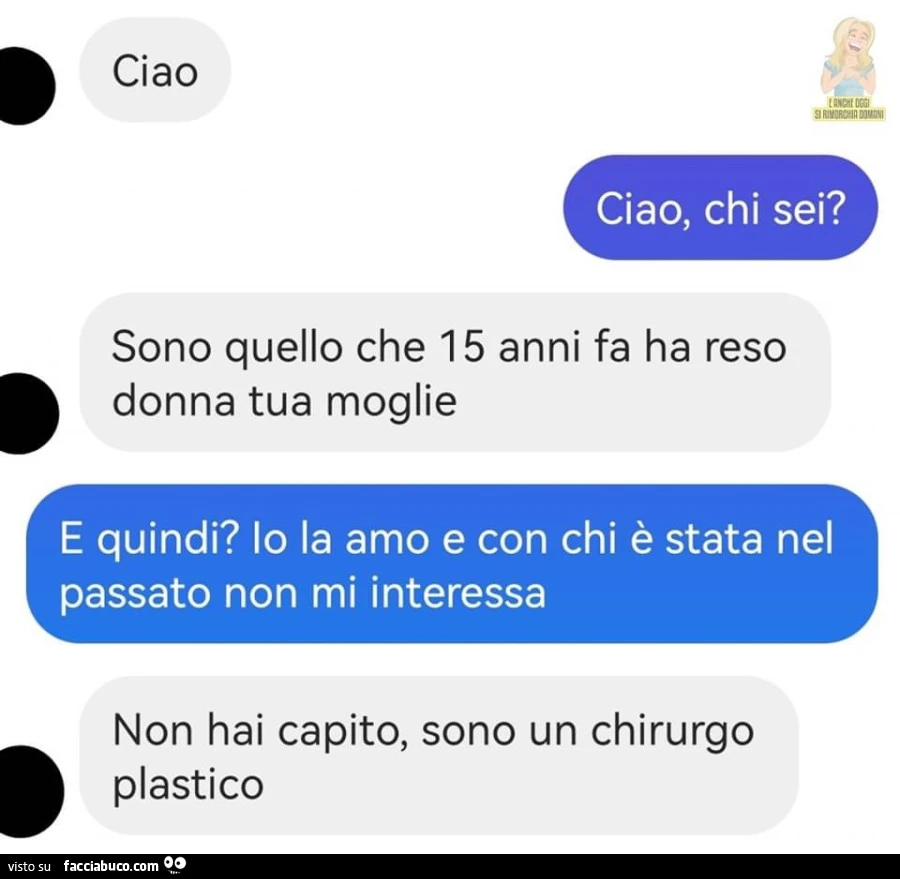 Ciao. Ciao, chi sei? Sono quello che 15 anni fa ha reso donna tua moglie. E quindi? Io la amo e con chi è stata nel passato non mi interessa. Non hai capito, sono un chirurgo plastico