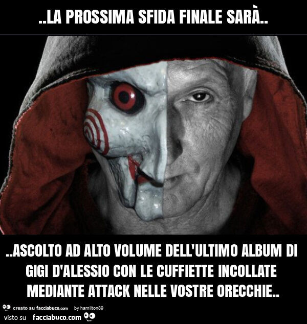 La prossima sfida finale sarà… ascolto ad alto volume dell'ultimo album di gigi d'alessio con le cuffiette incollate mediante attack nelle vostre orecchie