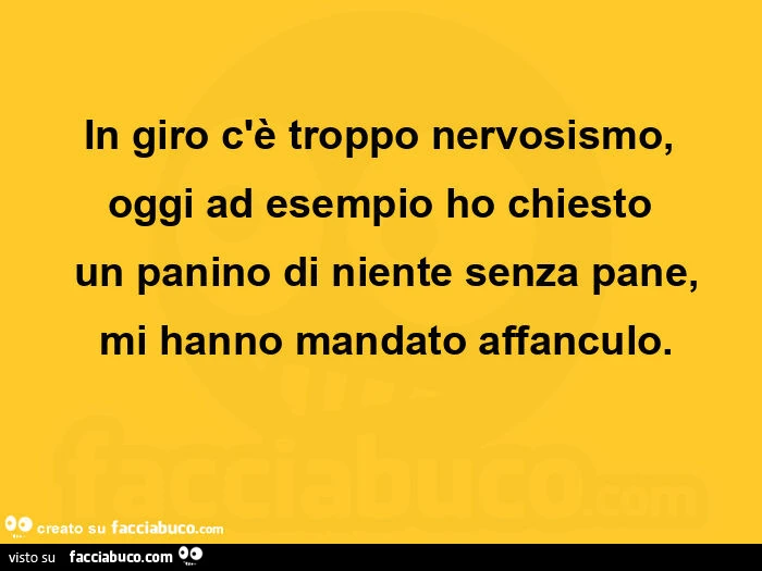 In giro c'è troppo nervosismo, oggi ad esempio ho chiesto un panino di niente senza pane,  mi hanno mandato affanculo