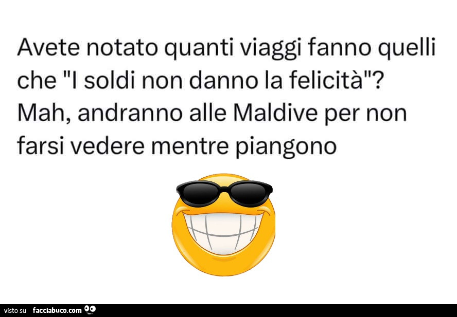 Avete notato quanti viaggi fanno quelli che: i soldi non danno la felicità? Mah, andranno alle maldive per non farsi vedere mentre piangono