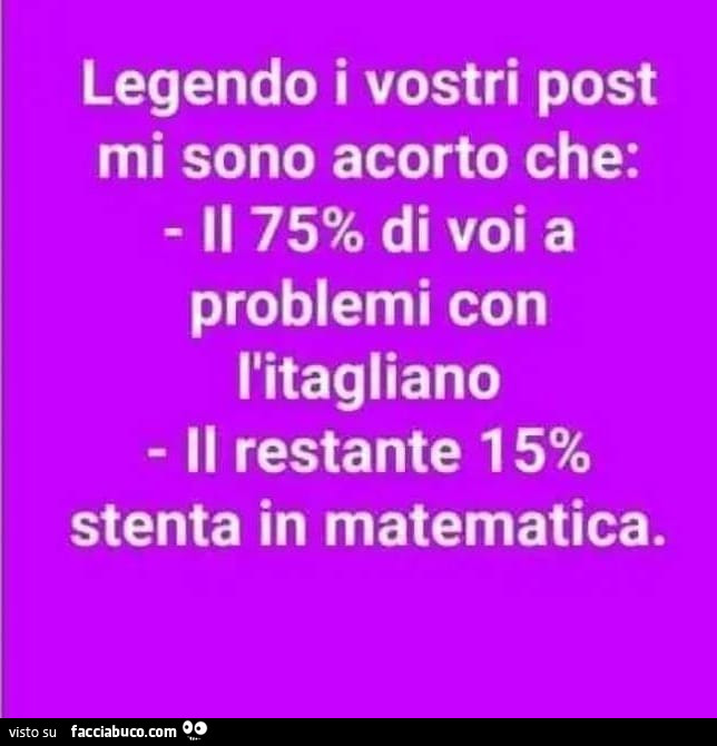 Legendo i vostri post mi sono acorto che: il 75% di voi a problemi con l'itagliano il restante 15% stenta in matematica