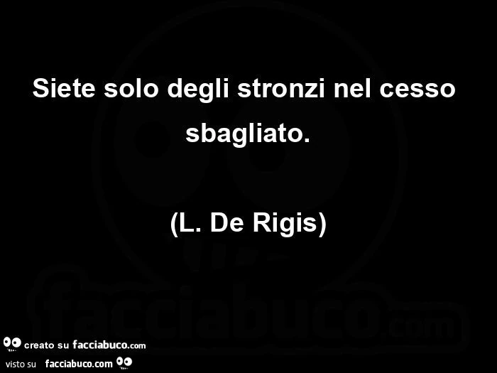 Siete solo degli stronzi nel cesso sbagliato. L. De rigis