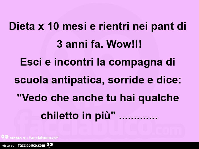 Dieta x 10 mesi e rientri nei pant di 3 anni fa. Wow! Esci e incontri la compagna di scuola antipatica, sorride e dice: "vedo che anche tu hai qualche chiletto in più"