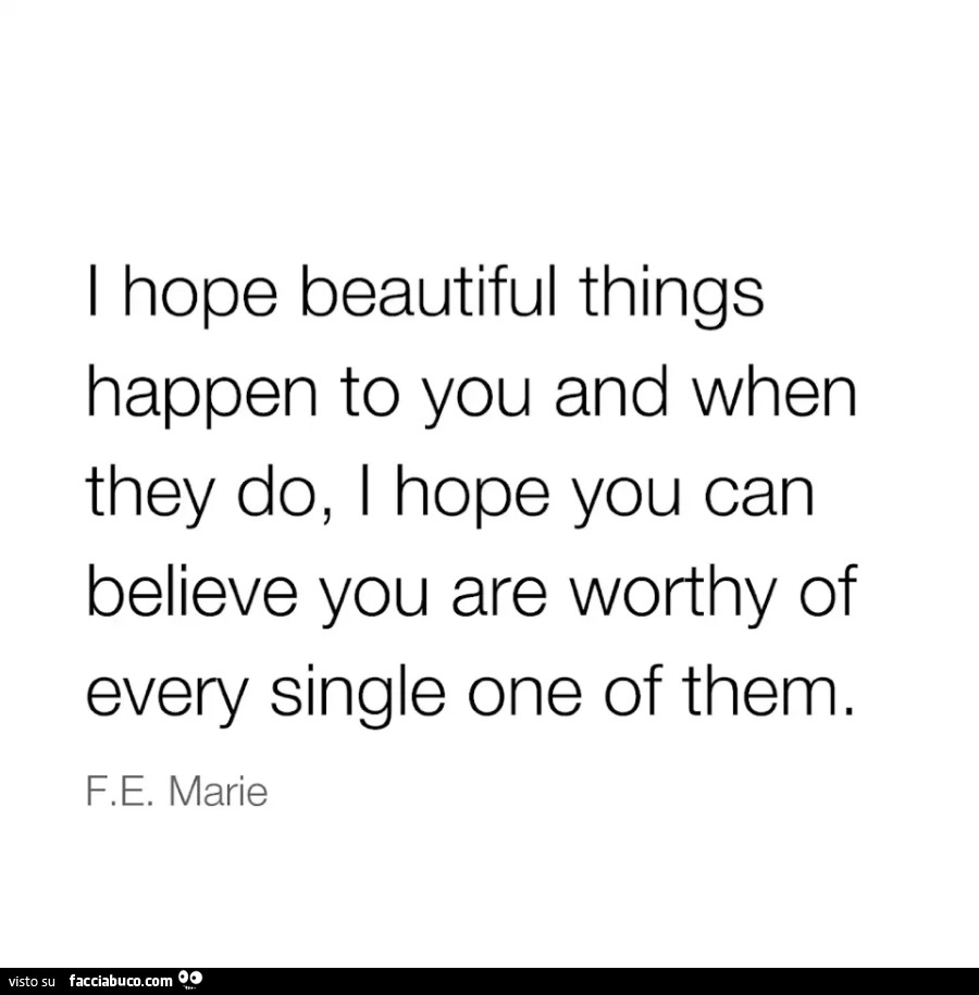 I hope beautiful things happen to you and when they do, i hope you can believe you are worthy of every single one of them. F. E. Marie