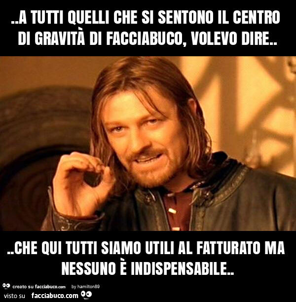 A tutti quelli che si sentono il centro di gravità di facciabuco, volevo dire… che qui tutti siamo utili al fatturato ma nessuno è indispensabile