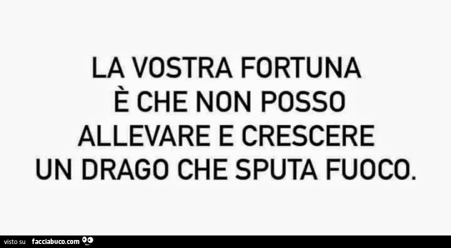 La vostra fortuna è che non posso allevare e crescere un drago che sputa fuoco