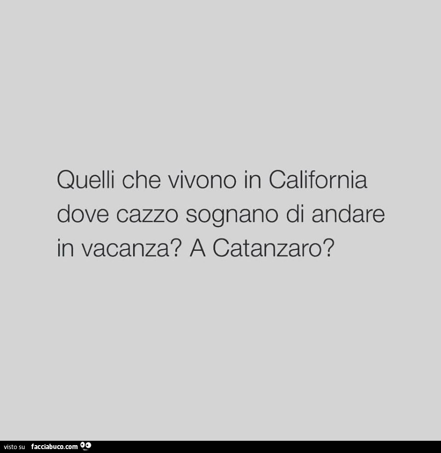 Quelli che vivono in california dove cazzo sognano di andare in vacanza? A catanzaro?