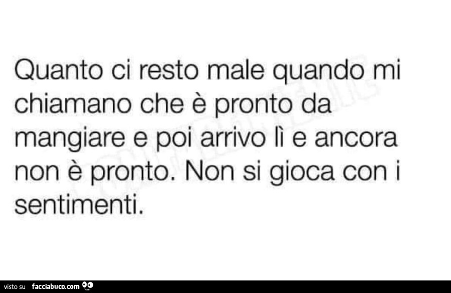 Quanto ci resto male quando mi chiamano che è pronto da mangiare e poi arrivo lì e ancora non è pronto. Non si gioca con i sentimenti