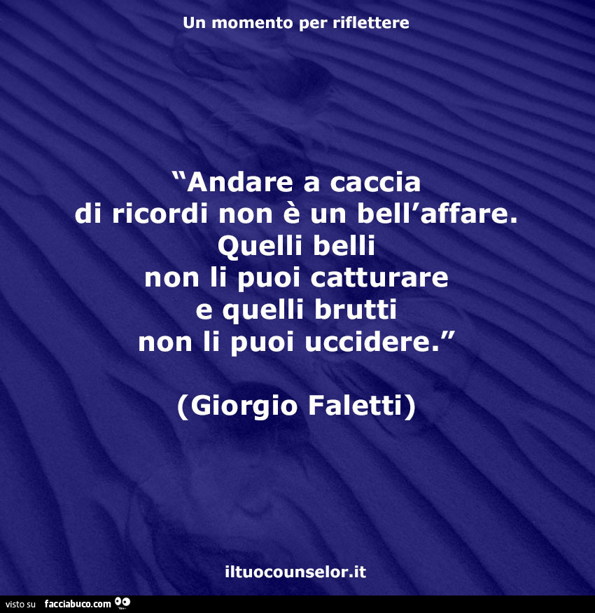 Andare a caccia di ricordi non è un bell'affare. Quelli belli non li puoi catturare e quelli brutti non li puoi uccidere. Giorgio Faletti