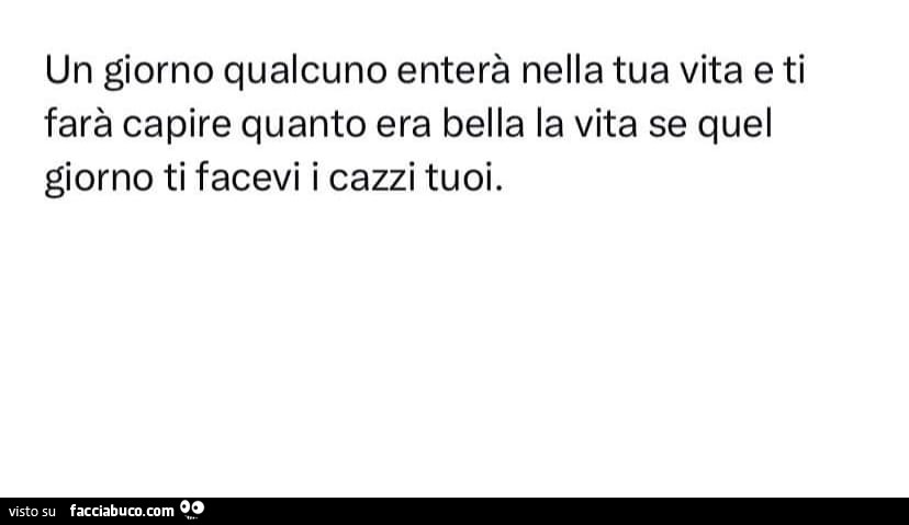 Un giorno qualcuno enterà nella tua vita e ti farà capire quanto era bella la vita se quel giorno ti facevi i cazzi tuoi