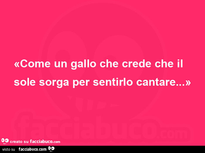 Come un gallo che crede che il sole sorga per sentirlo cantare