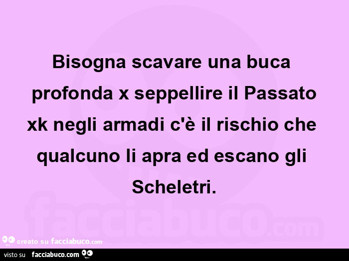 Bisogna scavare una buca profonda x seppellire il passato xk negli armadi c'è il rischio che qualcuno li apra ed escano gli scheletri