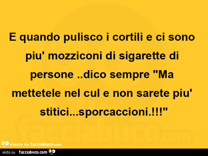 E quando pulisco i cortili e ci sono più mozziconi di sigarette di persone. Dico sempre ma mettetele nel cul e non sarete più stitici… sporcaccioni