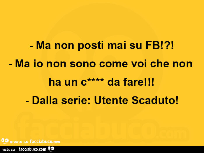 Ma non posti mai su fb!?! Ma io non sono come voi che non ha un caxxo da fare! Dalla serie: utente scaduto