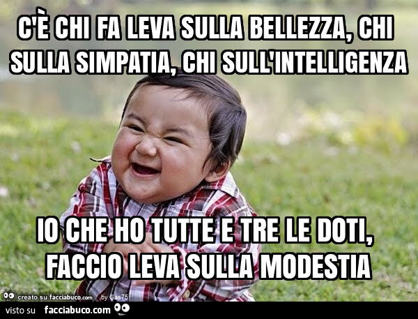 C'è chi fa leva sulla bellezza, chi sulla simpatia, chi sull'intelligenza io che ho tutte e tre le doti, faccio leva sulla modestia