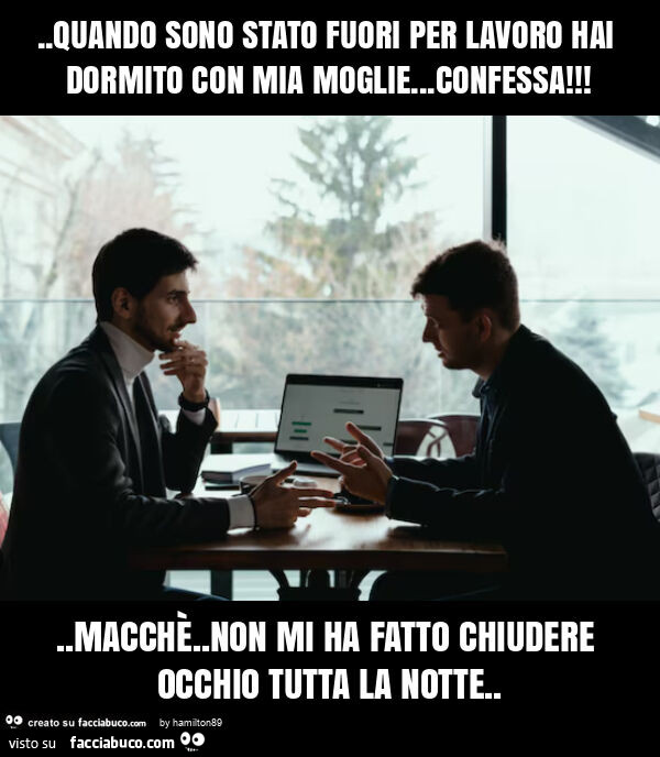 Quando sono stato fuori per lavoro hai dormito con mia moglie… confessa! . Macchè. Non mi ha fatto chiudere occhio tutta la notte