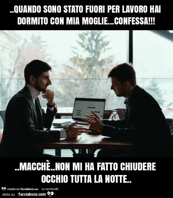 Quando sono stato fuori per lavoro hai dormito con mia moglie&hellip; confessa! . Macchè. Non mi ha fatto chiudere occhio tutta la notte