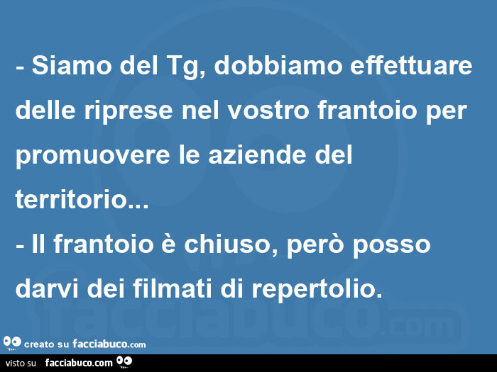 Siamo del tg, dobbiamo effettuare delle riprese nel vostro frantoio per promuovere le aziende del territorio… - il frantoio è chiuso, però posso darvi dei filmati di repertolio