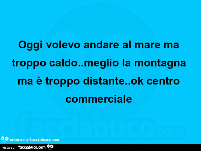 Oggi volevo andare al mare ma troppo caldo. Meglio la montagna ma è troppo distante. Ok centro commerciale