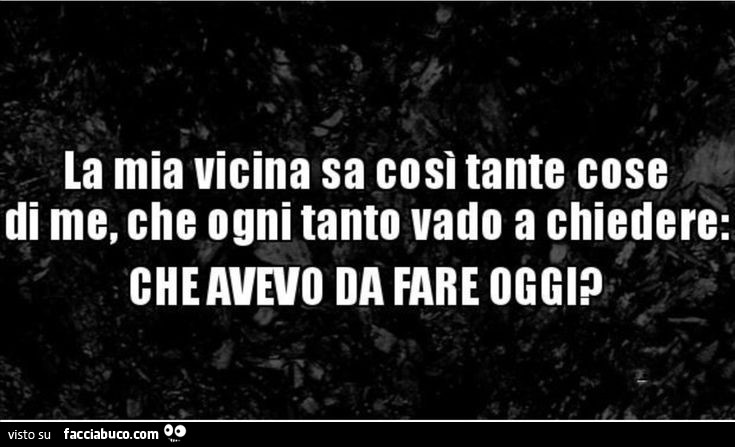 La mia vicina sa così tante cose di me, che ogni tanto vado a chiedere: che avevo da fare oggi?