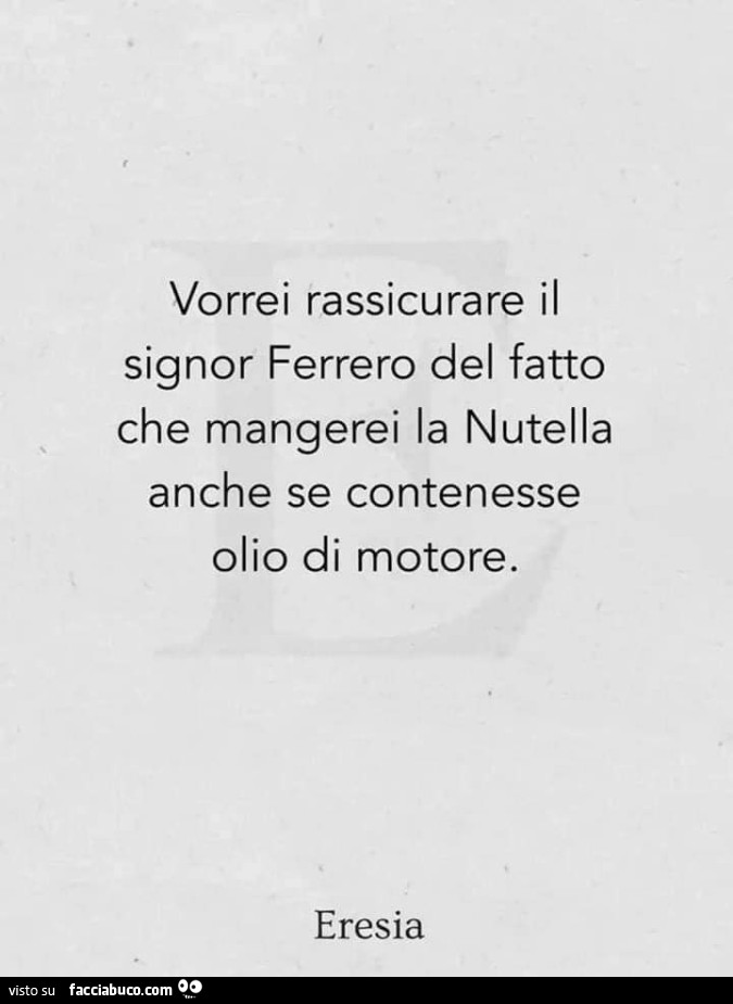 Vorrei rassicurare il signor ferrero del fatto che mangerei la nutella anche se contenesse olio di motore