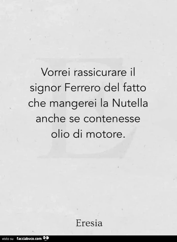 Vorrei rassicurare il signor ferrero del fatto che mangerei la nutella anche se contenesse olio di motore