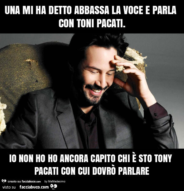 Una mi ha detto abbassa la voce e parla con toni pacati. Io non ho ho ancora capito chi è sto tony pacati con cui dovrò parlare