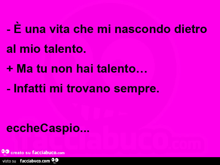 È una vita che mi nascondo dietro al mio talento. Ma tu non hai talento… Infatti mi trovano sempre. Ecchecaspio