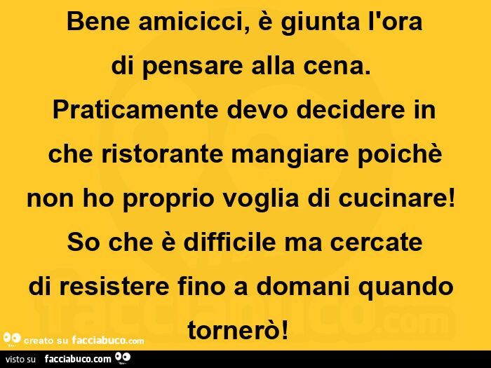 Bene amicicci, è giunta l'ora di pensare alla cena. Praticamente devo decidere in che ristorante mangiare poichè non ho proprio voglia di cucinare! So che è difficile ma cercate di resistere fino a domani quando tornerò