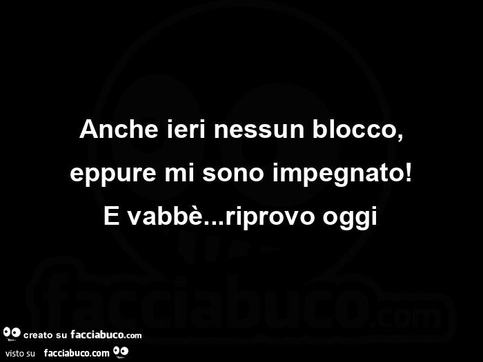 Anche ieri nessun blocco, eppure mi sono impegnato! E vabbè… riprovo oggi